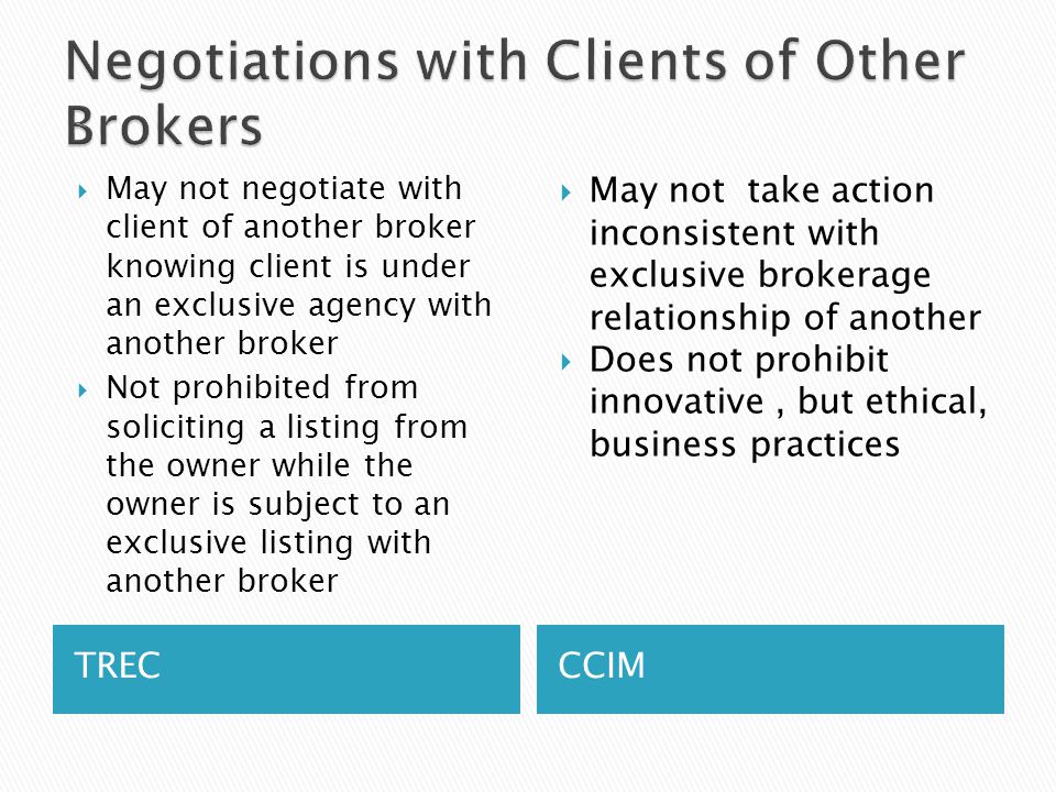 TRECCCIM  May not negotiate with client of another broker knowing client is under an exclusive agency with another broker  Not prohibited from soliciting a listing from the owner while the owner is subject to an exclusive listing with another broker  May not take action inconsistent with exclusive brokerage relationship of another  Does not prohibit innovative, but ethical, business practices