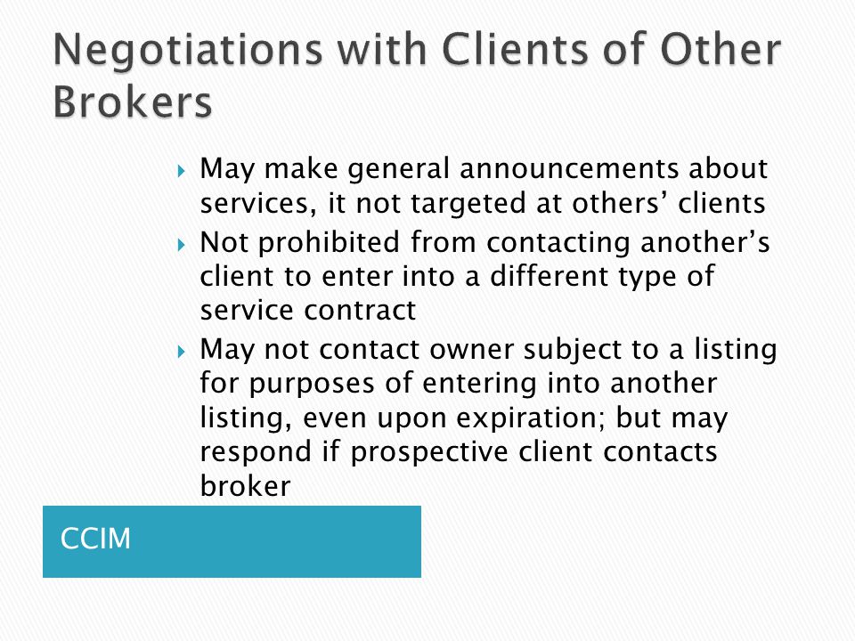 CCIM  May make general announcements about services, it not targeted at others’ clients  Not prohibited from contacting another’s client to enter into a different type of service contract  May not contact owner subject to a listing for purposes of entering into another listing, even upon expiration; but may respond if prospective client contacts broker