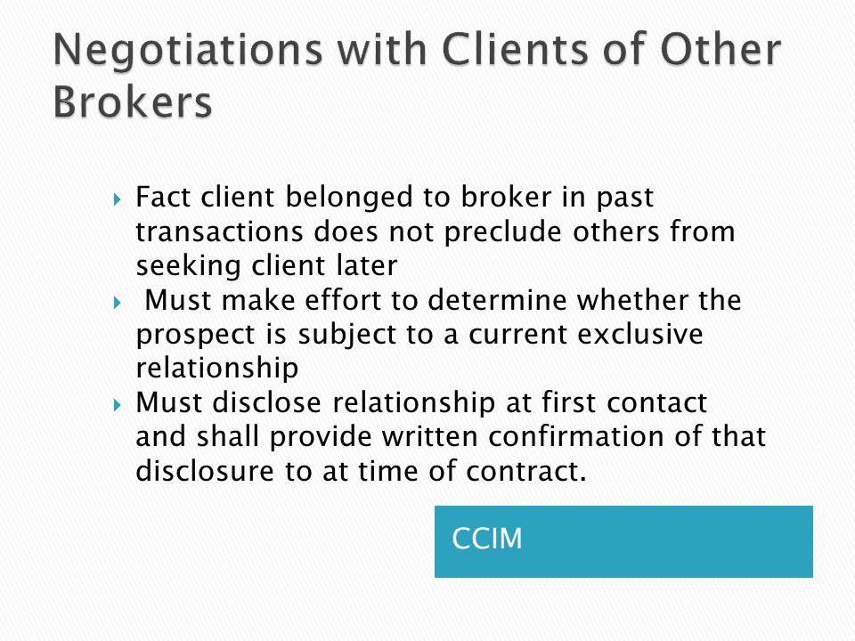 CCIM  Fact client belonged to broker in past transactions does not preclude others from seeking client later  Must make effort to determine whether the prospect is subject to a current exclusive relationship  Must disclose relationship at first contact and shall provide written confirmation of that disclosure to at time of contract.