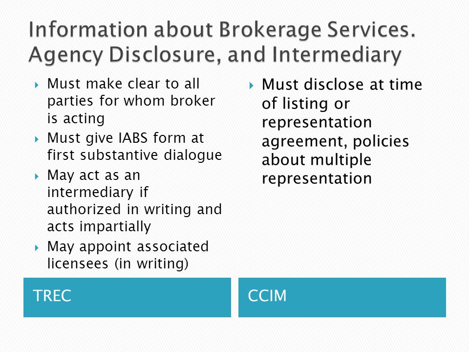 TRECCCIM  Must make clear to all parties for whom broker is acting  Must give IABS form at first substantive dialogue  May act as an intermediary if authorized in writing and acts impartially  May appoint associated licensees (in writing)  Must disclose at time of listing or representation agreement, policies about multiple representation
