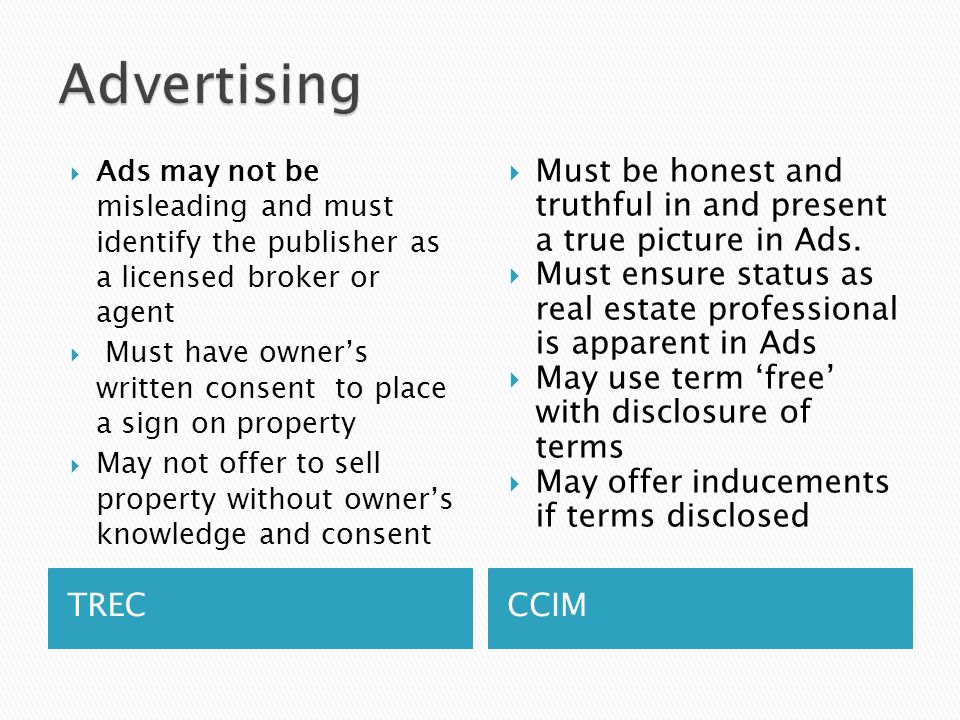 TRECCCIM  Ads may not be misleading and must identify the publisher as a licensed broker or agent  Must have owner’s written consent to place a sign on property  May not offer to sell property without owner’s knowledge and consent  Must be honest and truthful in and present a true picture in Ads.