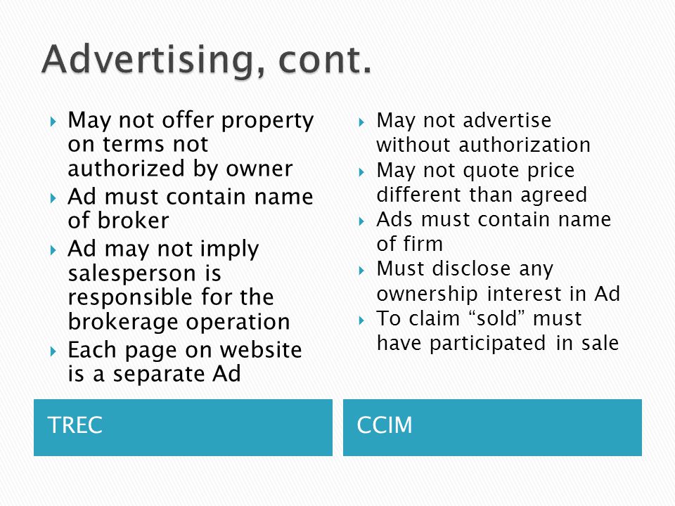 TRECCCIM  May not offer property on terms not authorized by owner  Ad must contain name of broker  Ad may not imply salesperson is responsible for the brokerage operation  Each page on website is a separate Ad  May not advertise without authorization  May not quote price different than agreed  Ads must contain name of firm  Must disclose any ownership interest in Ad  To claim sold must have participated in sale