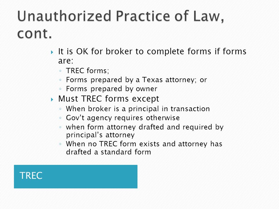 TREC  It is OK for broker to complete forms if forms are: ◦ TREC forms; ◦ Forms prepared by a Texas attorney; or ◦ Forms prepared by owner  Must TREC forms except ◦ When broker is a principal in transaction ◦ Gov’t agency requires otherwise ◦ when form attorney drafted and required by principal’s attorney ◦ When no TREC form exists and attorney has drafted a standard form