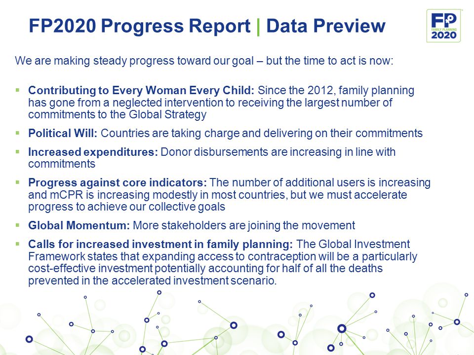 FP2020 Progress Report | Data Preview We are making steady progress toward our goal – but the time to act is now:  Contributing to Every Woman Every Child: Since the 2012, family planning has gone from a neglected intervention to receiving the largest number of commitments to the Global Strategy  Political Will: Countries are taking charge and delivering on their commitments  Increased expenditures: Donor disbursements are increasing in line with commitments  Progress against core indicators: The number of additional users is increasing and mCPR is increasing modestly in most countries, but we must accelerate progress to achieve our collective goals  Global Momentum: More stakeholders are joining the movement  Calls for increased investment in family planning: The Global Investment Framework states that expanding access to contraception will be a particularly cost-effective investment potentially accounting for half of all the deaths prevented in the accelerated investment scenario.