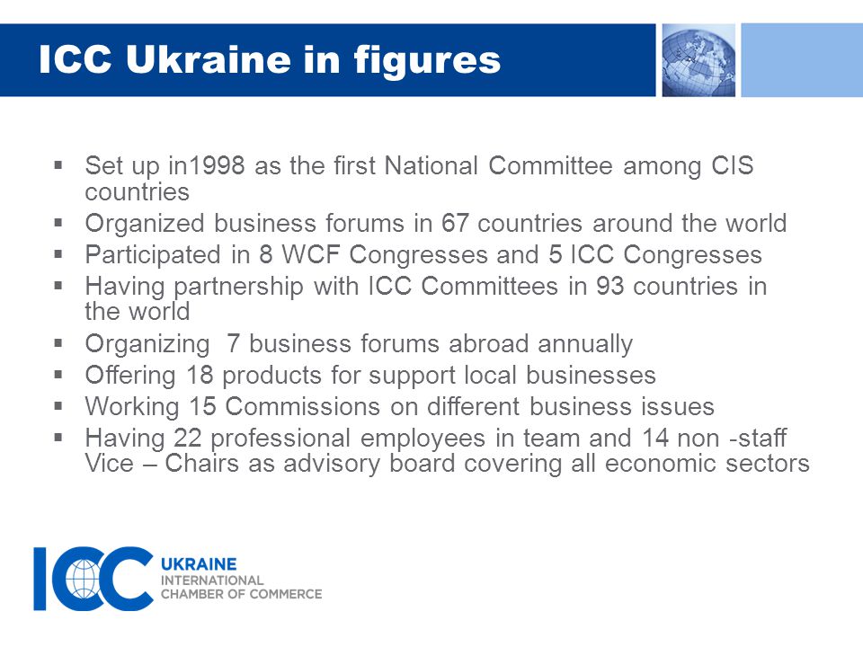 ICC Ukraine in figures  Set up in1998 as the first National Committee among CIS countries  Organized business forums in 67 countries around the world  Participated in 8 WCF Congresses and 5 ICC Congresses  Having partnership with ICC Committees in 93 countries in the world  Organizing 7 business forums abroad annually  Offering 18 products for support local businesses  Working 15 Commissions on different business issues  Having 22 professional employees in team and 14 non -staff Vice – Chairs as advisory board covering all economic sectors