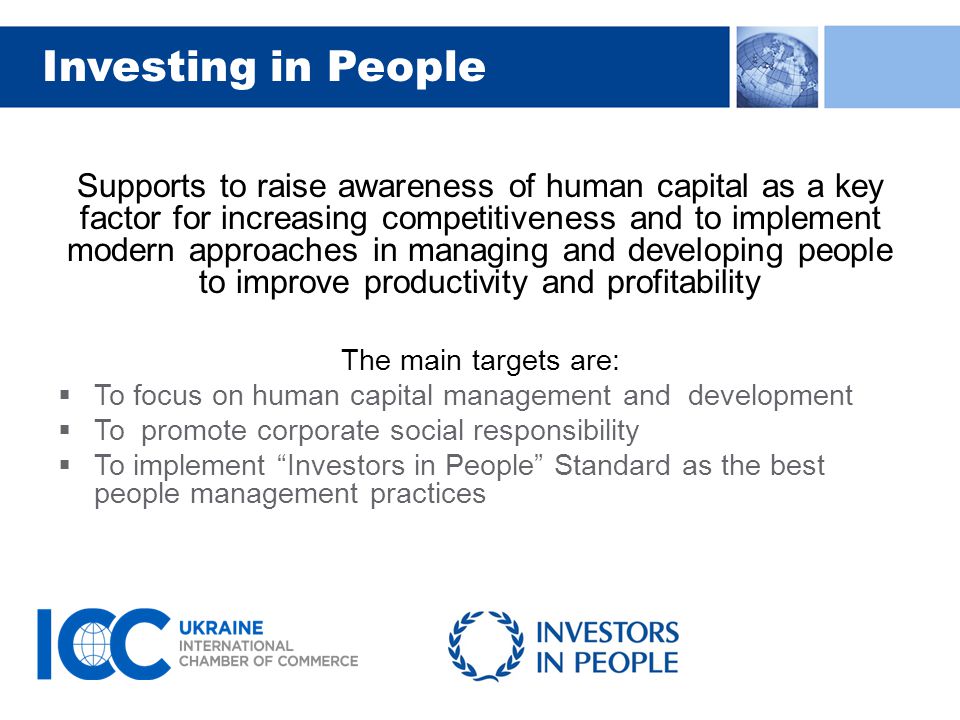 Investing in People Supports to raise awareness of human capital as a key factor for increasing competitiveness and to implement modern approaches in managing and developing people to improve productivity and profitability The main targets are:  To focus on human capital management and development  To promote corporate social responsibility  To implement Investors in People Standard as the best people management practices