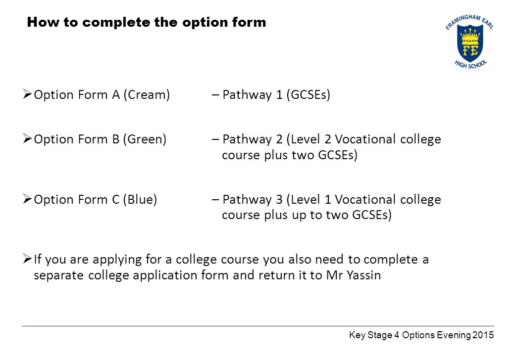 Key Stage 4 Options Evening 2015 How to complete the option form  Option Form A (Cream) – Pathway 1 (GCSEs)  Option Form B (Green) – Pathway 2 (Level 2 Vocational college course plus two GCSEs)  Option Form C (Blue) – Pathway 3 (Level 1 Vocational college course plus up to two GCSEs)  If you are applying for a college course you also need to complete a separate college application form and return it to Mr Yassin