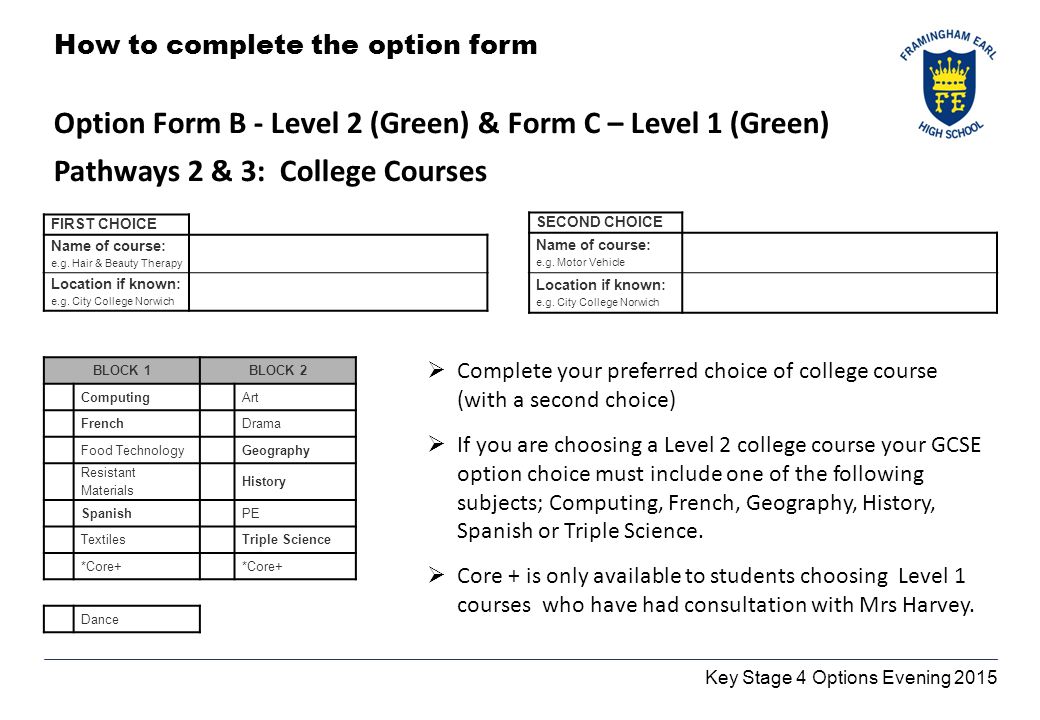 Key Stage 4 Options Evening 2015 How to complete the option form Option Form B - Level 2 (Green) & Form C – Level 1 (Green) Pathways 2 & 3: College Courses BLOCK 1BLOCK 2 Computing Art French Drama Food TechnologyGeography Resistant Materials History Spanish PE TextilesTriple Science *Core+ Dance FIRST CHOICE Name of course: e.g.
