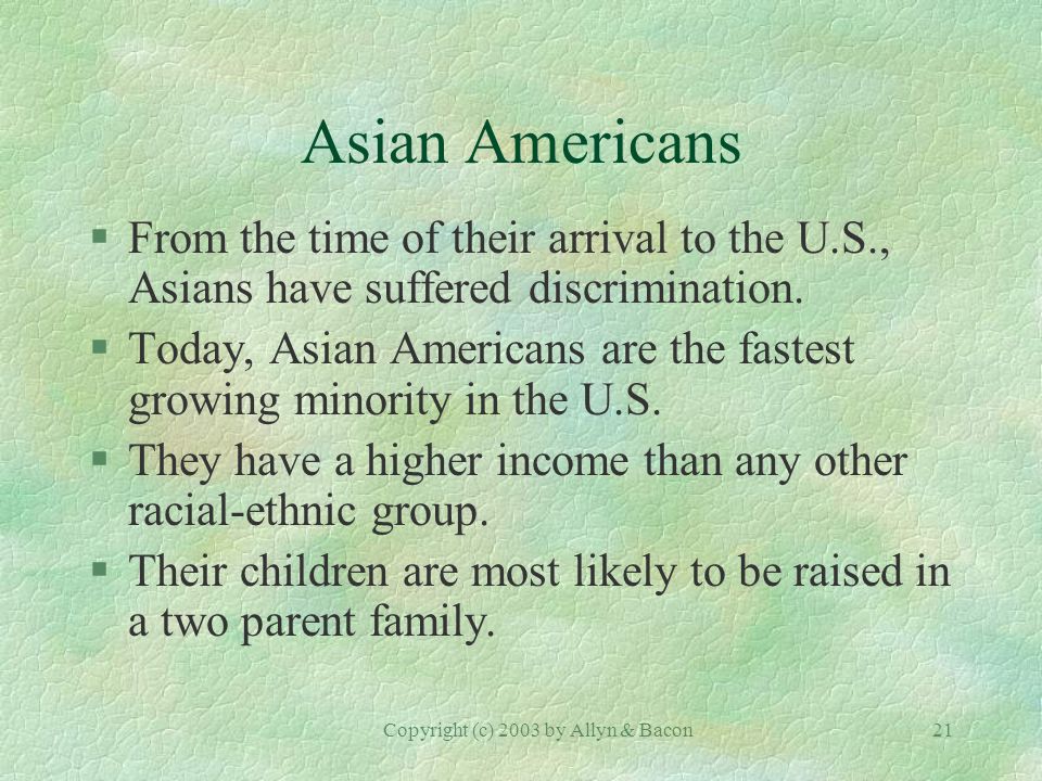 Copyright (c) 2003 by Allyn & Bacon21 Asian Americans §From the time of their arrival to the U.S., Asians have suffered discrimination.