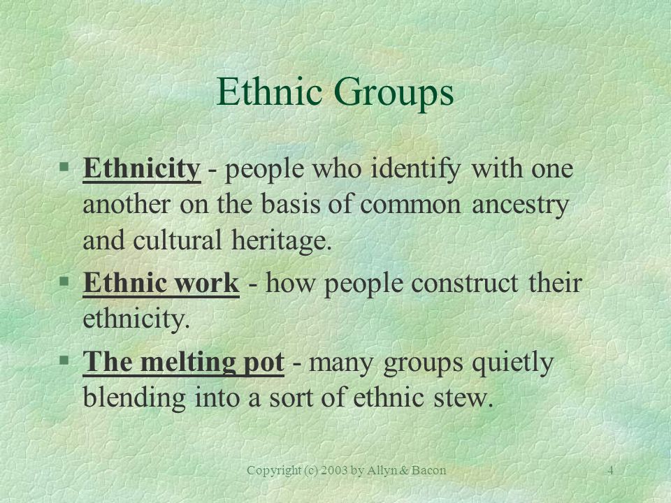 Copyright (c) 2003 by Allyn & Bacon4 Ethnic Groups §Ethnicity - people who identify with one another on the basis of common ancestry and cultural heritage.