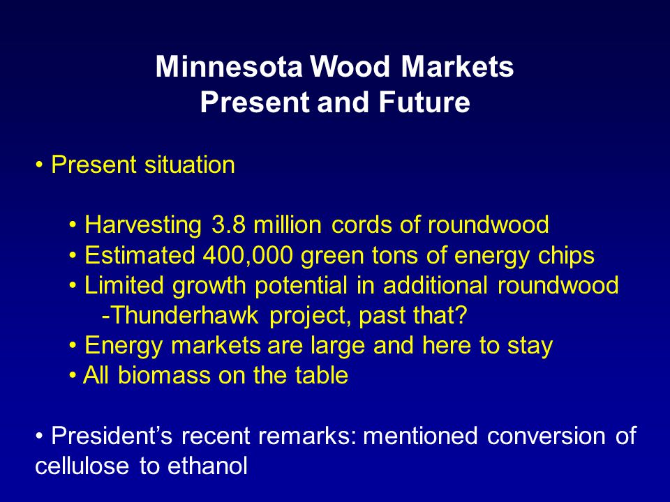 Minnesota Wood Markets Present and Future Present situation Harvesting 3.8 million cords of roundwood Estimated 400,000 green tons of energy chips Limited growth potential in additional roundwood -Thunderhawk project, past that.