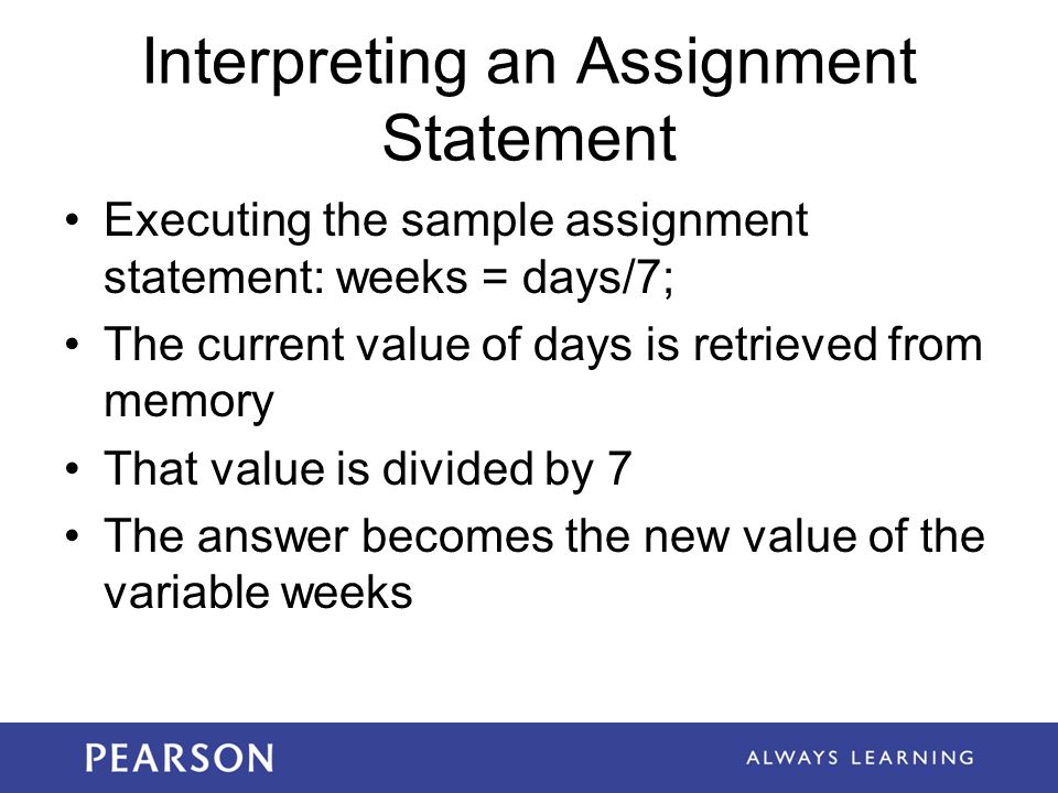 Interpreting an Assignment Statement Executing the sample assignment statement: weeks = days/7; The current value of days is retrieved from memory That value is divided by 7 The answer becomes the new value of the variable weeks
