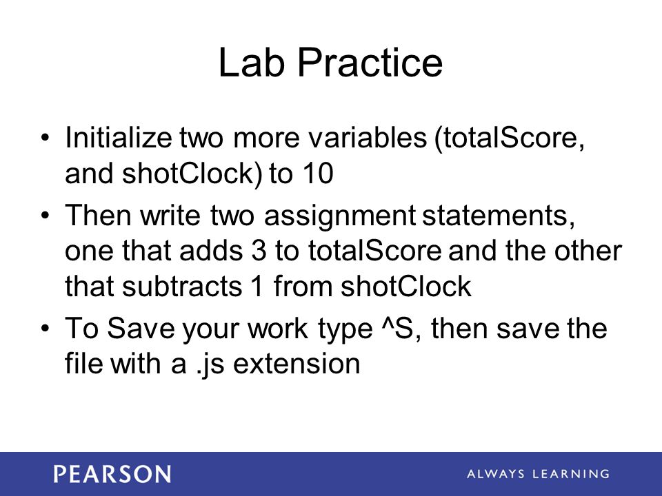 Lab Practice Initialize two more variables (totalScore, and shotClock) to 10 Then write two assignment statements, one that adds 3 to totalScore and the other that subtracts 1 from shotClock To Save your work type ^S, then save the file with a.js extension