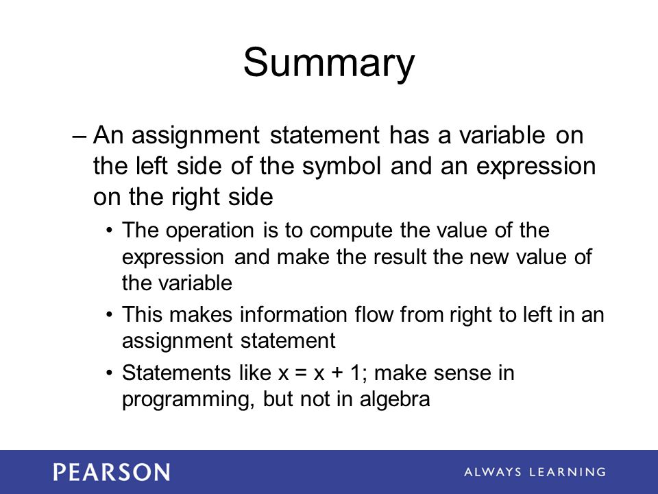 Summary –An assignment statement has a variable on the left side of the symbol and an expression on the right side The operation is to compute the value of the expression and make the result the new value of the variable This makes information flow from right to left in an assignment statement Statements like x = x + 1; make sense in programming, but not in algebra