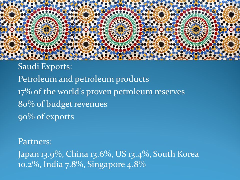 Saudi Exports: Petroleum and petroleum products 17% of the world s proven petroleum reserves 80% of budget revenues 90% of exports Partners: Japan 13.9%, China 13.6%, US 13.4%, South Korea 10.2%, India 7.8%, Singapore 4.8%