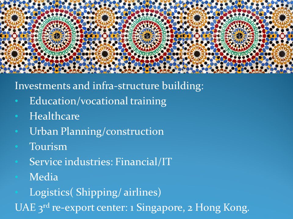Investments and infra-structure building: Education/vocational training Healthcare Urban Planning/construction Tourism Service industries: Financial/IT Media Logistics( Shipping/ airlines) UAE 3 rd re-export center: 1 Singapore, 2 Hong Kong.
