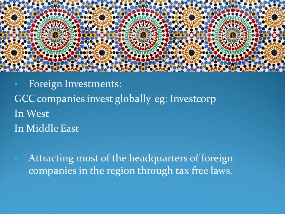 Foreign Investments: GCC companies invest globally eg: Investcorp In West In Middle East Attracting most of the headquarters of foreign companies in the region through tax free laws.