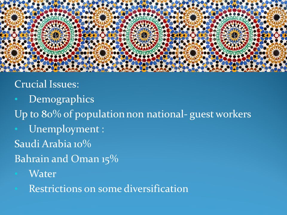 Crucial Issues: Demographics Up to 80% of population non national- guest workers Unemployment : Saudi Arabia 10% Bahrain and Oman 15% Water Restrictions on some diversification