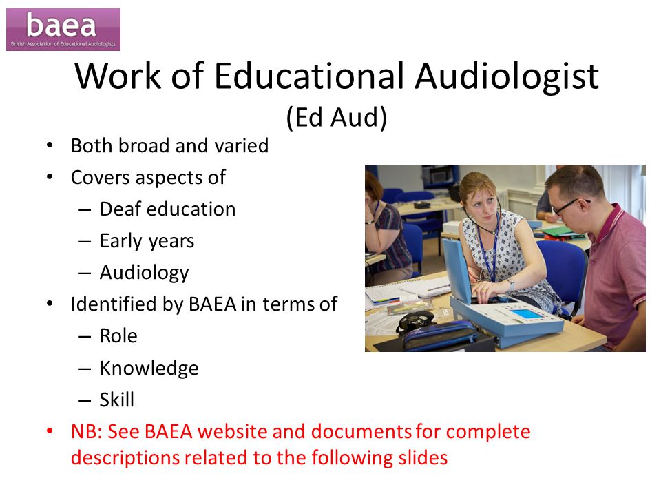 Work of Educational Audiologist (Ed Aud) Both broad and varied Covers aspects of – Deaf education – Early years – Audiology Identified by BAEA in terms of – Role – Knowledge – Skill NB: See BAEA website and documents for complete descriptions related to the following slides