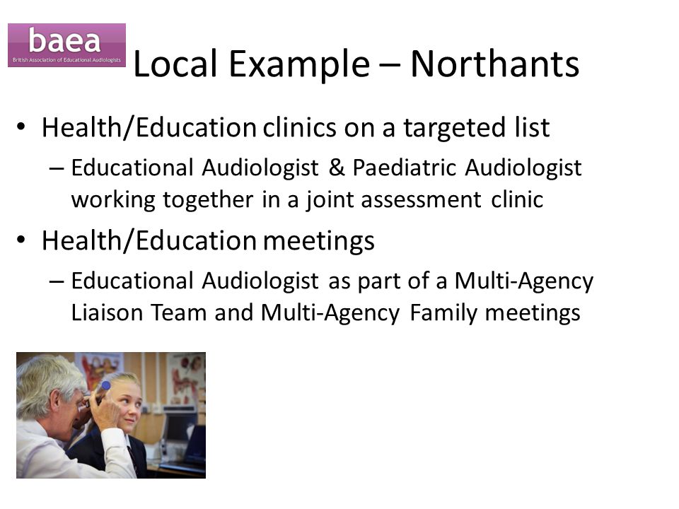 Local Example – Northants Health/Education clinics on a targeted list – Educational Audiologist & Paediatric Audiologist working together in a joint assessment clinic Health/Education meetings – Educational Audiologist as part of a Multi-Agency Liaison Team and Multi-Agency Family meetings