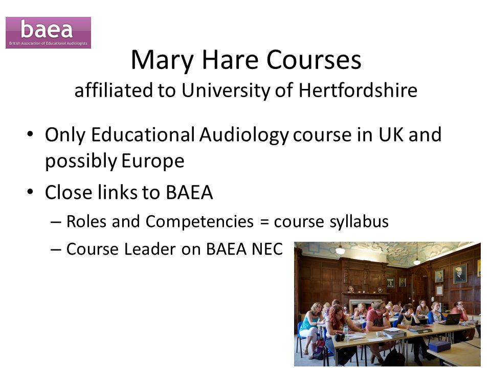 Mary Hare Courses affiliated to University of Hertfordshire Only Educational Audiology course in UK and possibly Europe Close links to BAEA – Roles and Competencies = course syllabus – Course Leader on BAEA NEC
