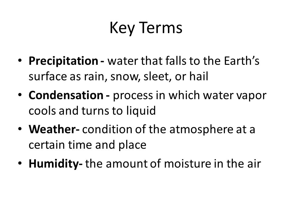 Key Terms Precipitation - water that falls to the Earth’s surface as rain, snow, sleet, or hail Condensation - process in which water vapor cools and turns to liquid Weather- condition of the atmosphere at a certain time and place Humidity- the amount of moisture in the air