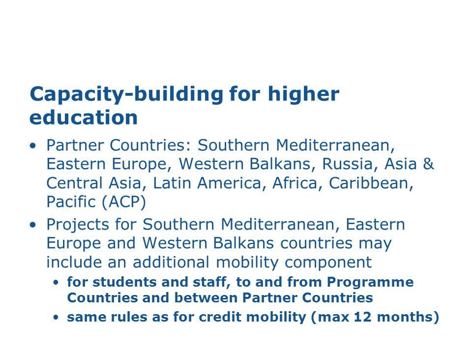Capacity-building for higher education Partner Countries: Southern Mediterranean, Eastern Europe, Western Balkans, Russia, Asia & Central Asia, Latin America, Africa, Caribbean, Pacific (ACP) Projects for Southern Mediterranean, Eastern Europe and Western Balkans countries may include an additional mobility component for students and staff, to and from Programme Countries and between Partner Countries same rules as for credit mobility (max 12 months)