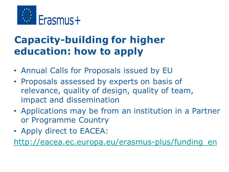 Capacity-building for higher education: how to apply Annual Calls for Proposals issued by EU Proposals assessed by experts on basis of relevance, quality of design, quality of team, impact and dissemination Applications may be from an institution in a Partner or Programme Country Apply direct to EACEA: