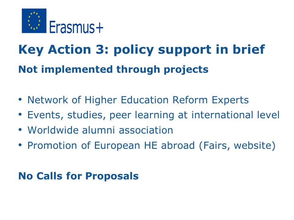 Key Action 3: policy support in brief Not implemented through projects Network of Higher Education Reform Experts Events, studies, peer learning at international level Worldwide alumni association Promotion of European HE abroad (Fairs, website) No Calls for Proposals