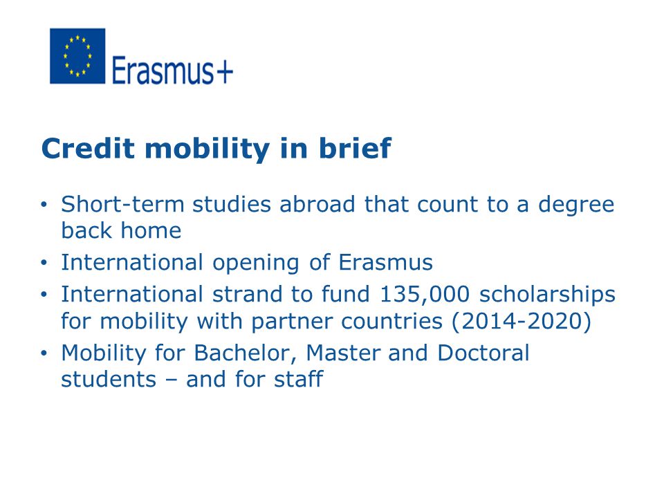 Credit mobility in brief Short-term studies abroad that count to a degree back home International opening of Erasmus International strand to fund 135,000 scholarships for mobility with partner countries ( ) Mobility for Bachelor, Master and Doctoral students – and for staff