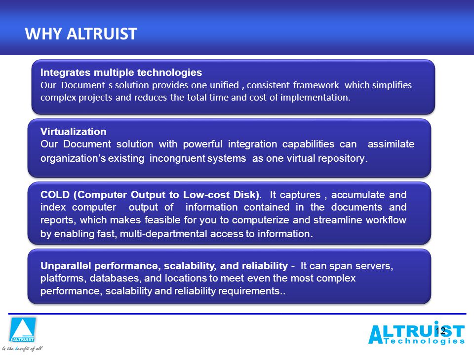 12 WHY ALTRUIST Integrates multiple technologies Our Document s solution provides one unified, consistent framework which simplifies complex projects and reduces the total time and cost of implementation.