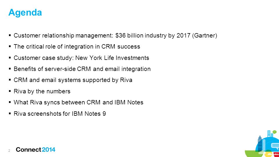 Agenda  Customer relationship management: $36 billion industry by 2017 (Gartner)  The critical role of integration in CRM success  Customer case study: New York Life Investments  Benefits of server-side CRM and  integration  CRM and  systems supported by Riva  Riva by the numbers  What Riva syncs between CRM and IBM Notes  Riva screenshots for IBM Notes 9 2