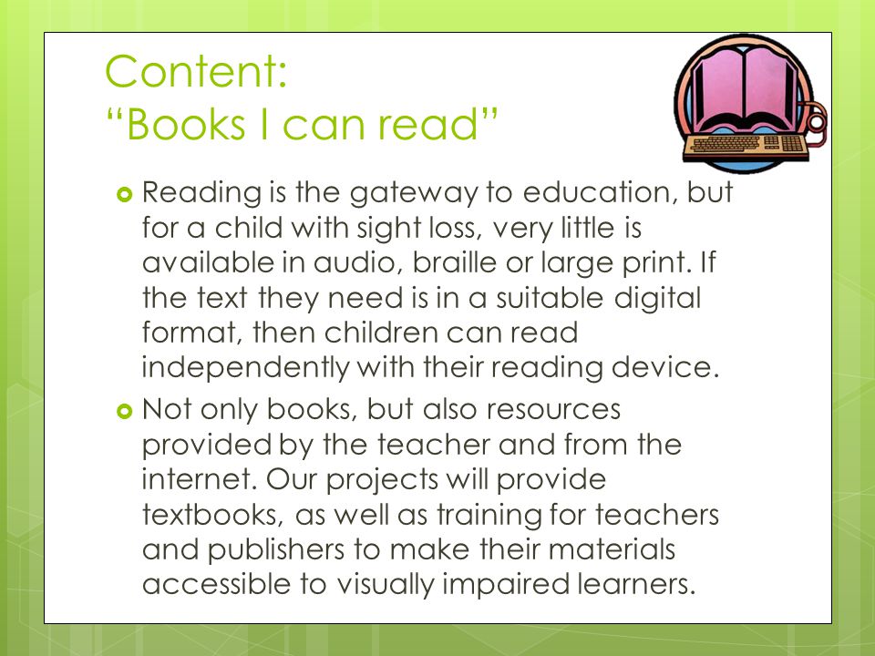 Content: Books I can read  Reading is the gateway to education, but for a child with sight loss, very little is available in audio, braille or large print.