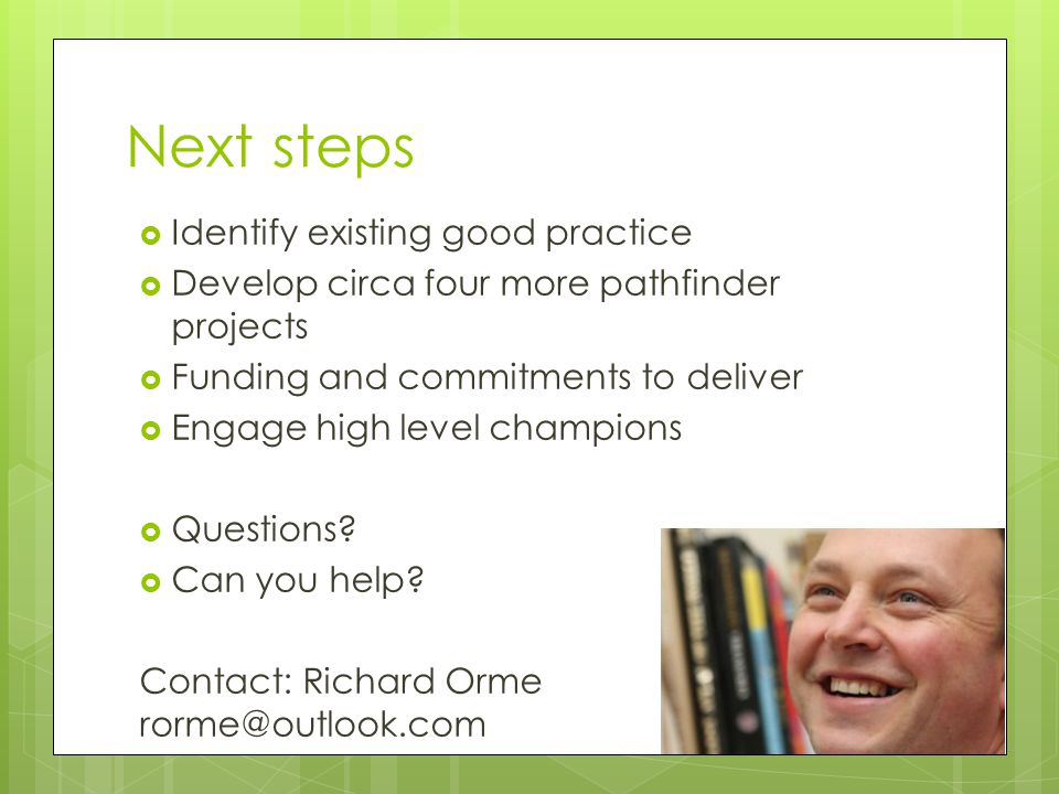 Next steps  Identify existing good practice  Develop circa four more pathfinder projects  Funding and commitments to deliver  Engage high level champions  Questions.