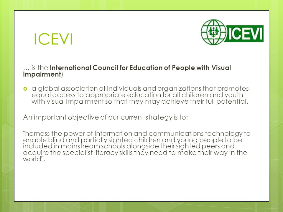 ICEVI … is the International Council for Education of People with Visual Impairment )  a global association of individuals and organizations that promotes equal access to appropriate education for all children and youth with visual impairment so that they may achieve their full potential.