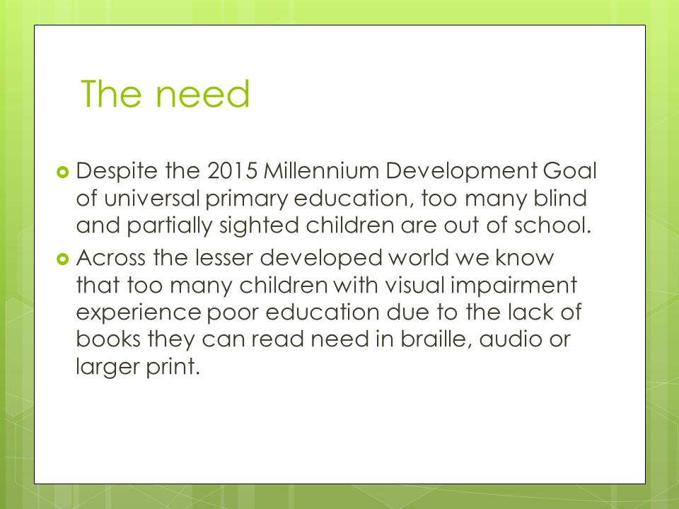 The need  Despite the 2015 Millennium Development Goal of universal primary education, too many blind and partially sighted children are out of school.