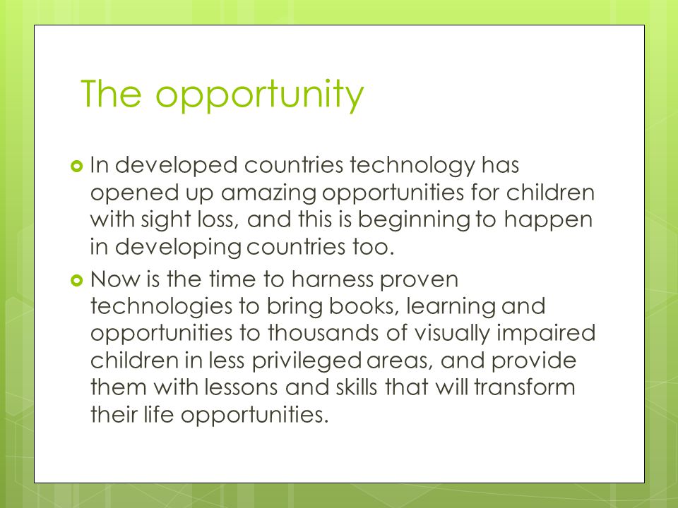 The opportunity  In developed countries technology has opened up amazing opportunities for children with sight loss, and this is beginning to happen in developing countries too.