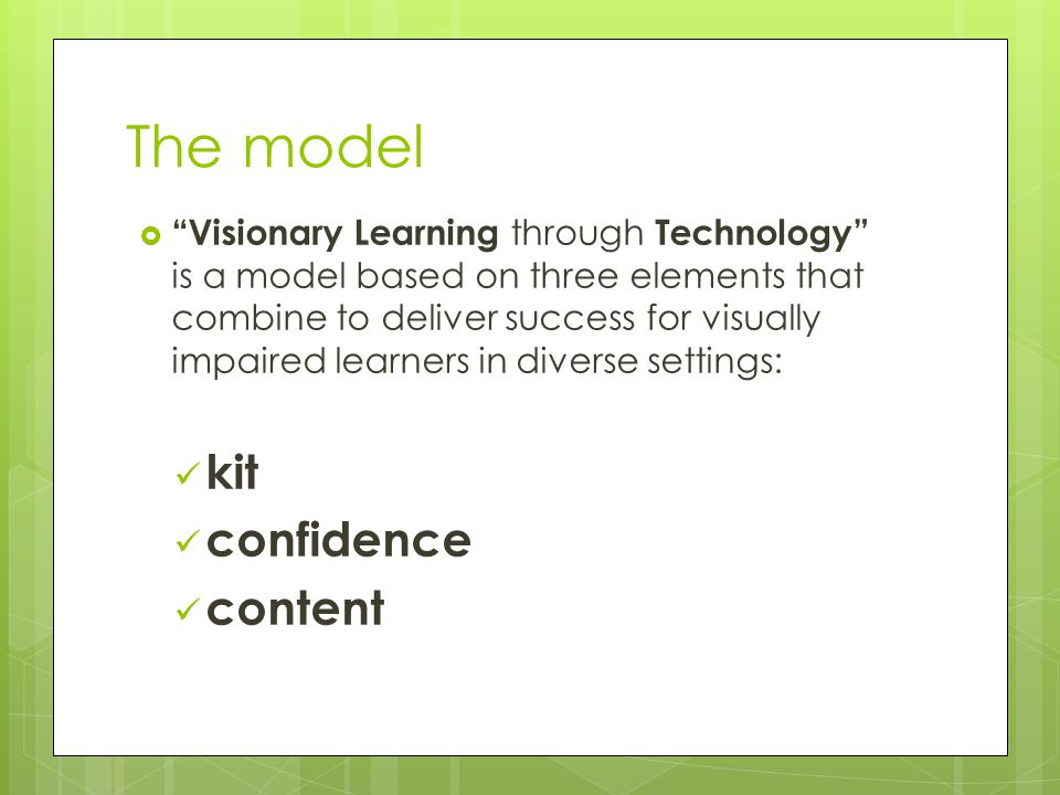 The model  Visionary Learning through Technology is a model based on three elements that combine to deliver success for visually impaired learners in diverse settings: kit confidence content