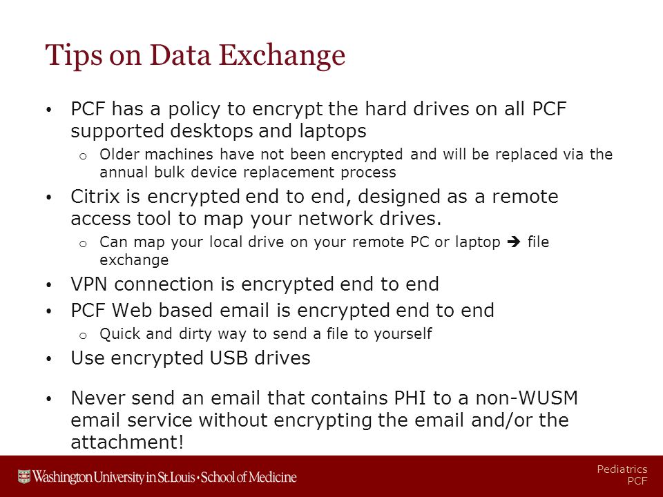 Pediatrics PCF Tips on Data Exchange PCF has a policy to encrypt the hard drives on all PCF supported desktops and laptops o Older machines have not been encrypted and will be replaced via the annual bulk device replacement process Citrix is encrypted end to end, designed as a remote access tool to map your network drives.