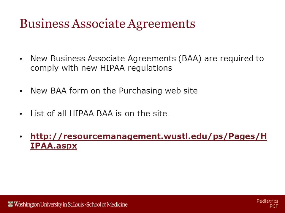 Pediatrics PCF Business Associate Agreements New Business Associate Agreements (BAA) are required to comply with new HIPAA regulations New BAA form on the Purchasing web site List of all HIPAA BAA is on the site   IPAA.aspx   IPAA.aspx