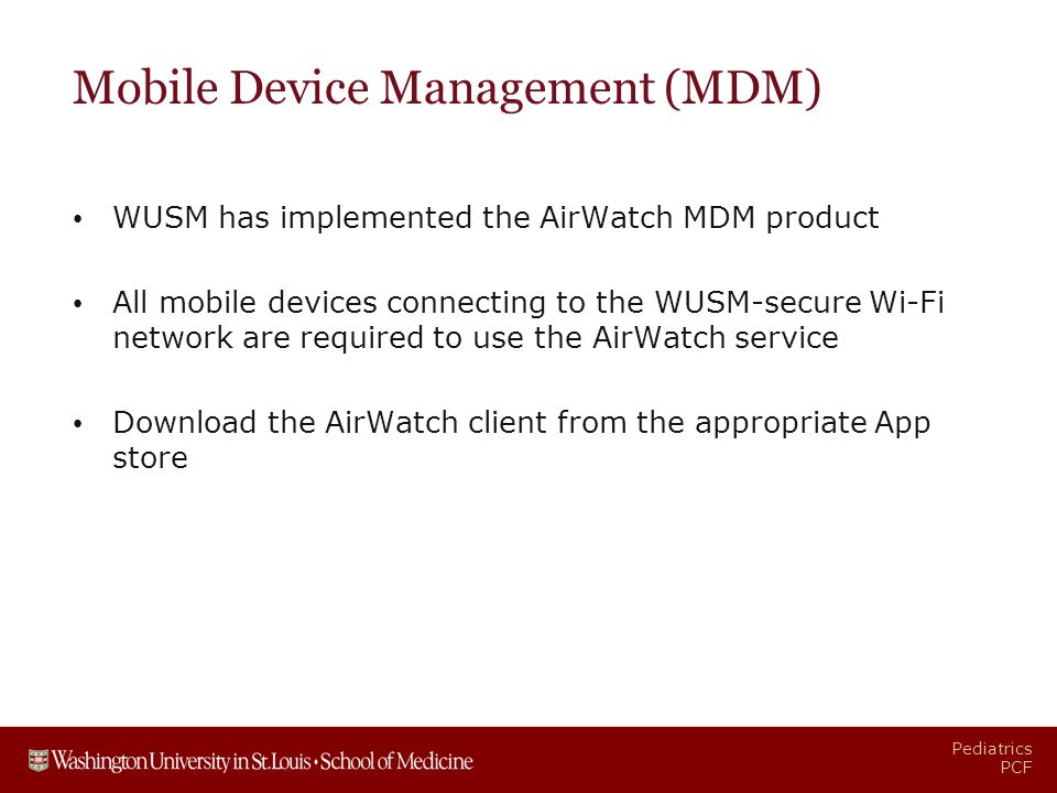 Pediatrics PCF Mobile Device Management (MDM) WUSM has implemented the AirWatch MDM product All mobile devices connecting to the WUSM-secure Wi-Fi network are required to use the AirWatch service Download the AirWatch client from the appropriate App store