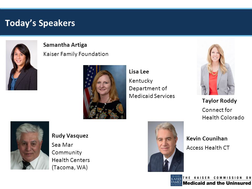 Samantha Artiga Kaiser Family Foundation Taylor Roddy Connect for Health Colorado Rudy Vasquez Sea Mar Community Health Centers (Tacoma, WA) Today’s Speakers Kevin Counihan Access Health CT Lisa Lee Kentucky Department of Medicaid Services
