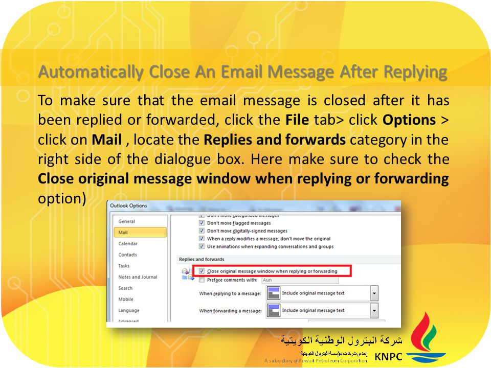 Automatically Close An  Message After Replying To make sure that the  message is closed after it has been replied or forwarded, click the File tab> click Options > click on Mail, locate the Replies and forwards category in the right side of the dialogue box.