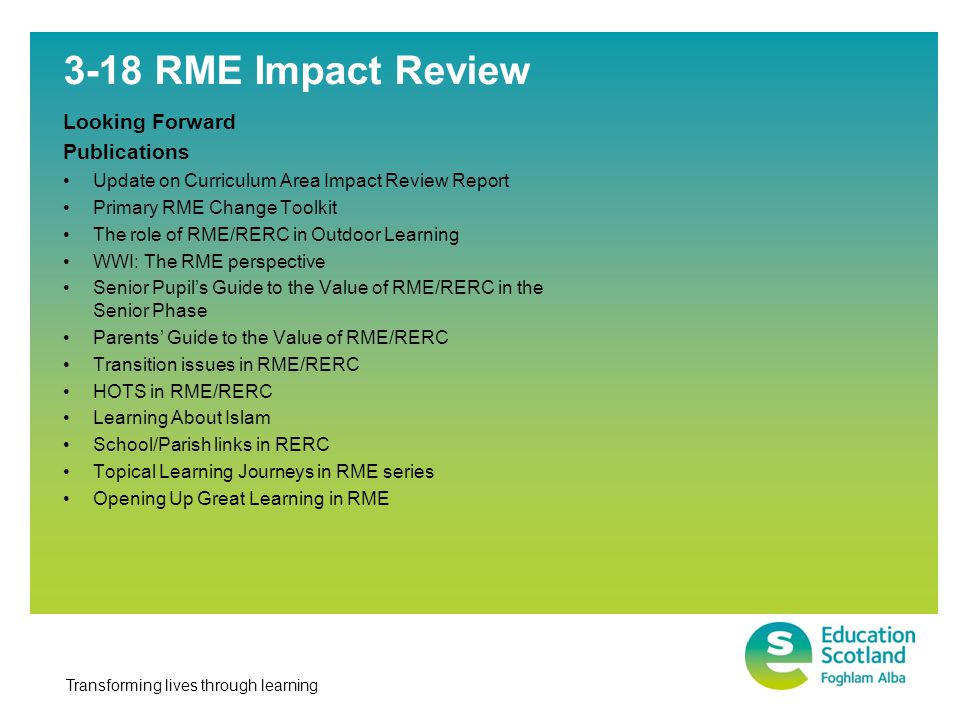 Transforming lives through learning 3-18 RME Impact Review Looking Forward Publications Update on Curriculum Area Impact Review Report Primary RME Change Toolkit The role of RME/RERC in Outdoor Learning WWI: The RME perspective Senior Pupil’s Guide to the Value of RME/RERC in the Senior Phase Parents’ Guide to the Value of RME/RERC Transition issues in RME/RERC HOTS in RME/RERC Learning About Islam School/Parish links in RERC Topical Learning Journeys in RME series Opening Up Great Learning in RME