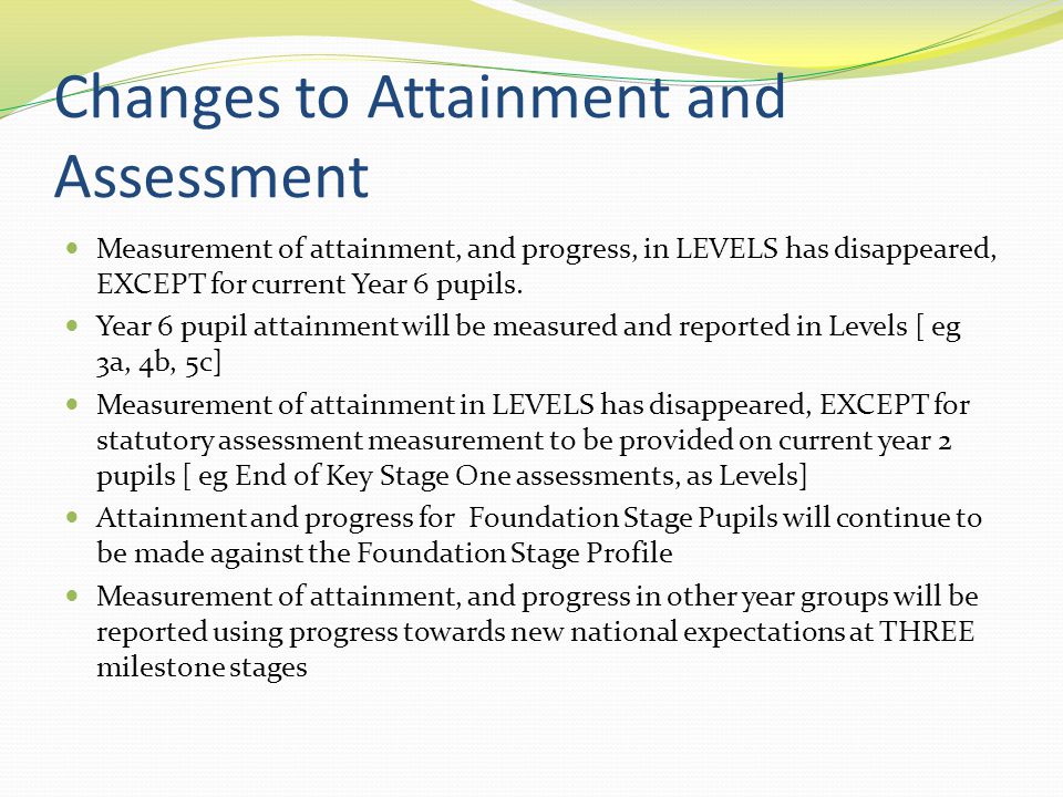 Changes to Attainment and Assessment Measurement of attainment, and progress, in LEVELS has disappeared, EXCEPT for current Year 6 pupils.