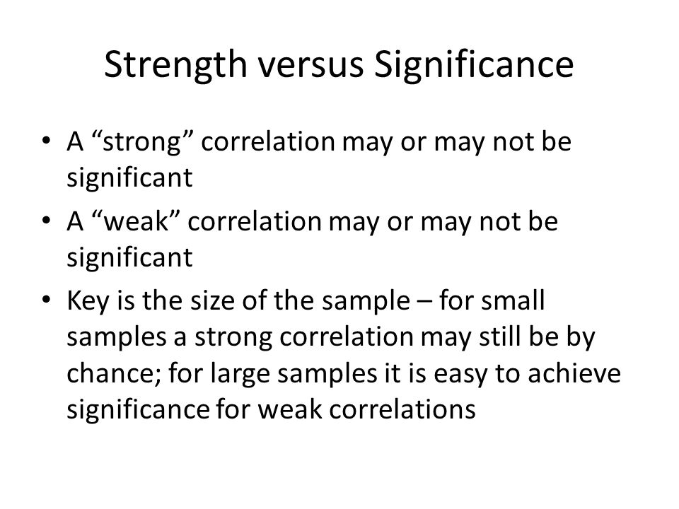 Strength versus Significance A strong correlation may or may not be significant A weak correlation may or may not be significant Key is the size of the sample – for small samples a strong correlation may still be by chance; for large samples it is easy to achieve significance for weak correlations