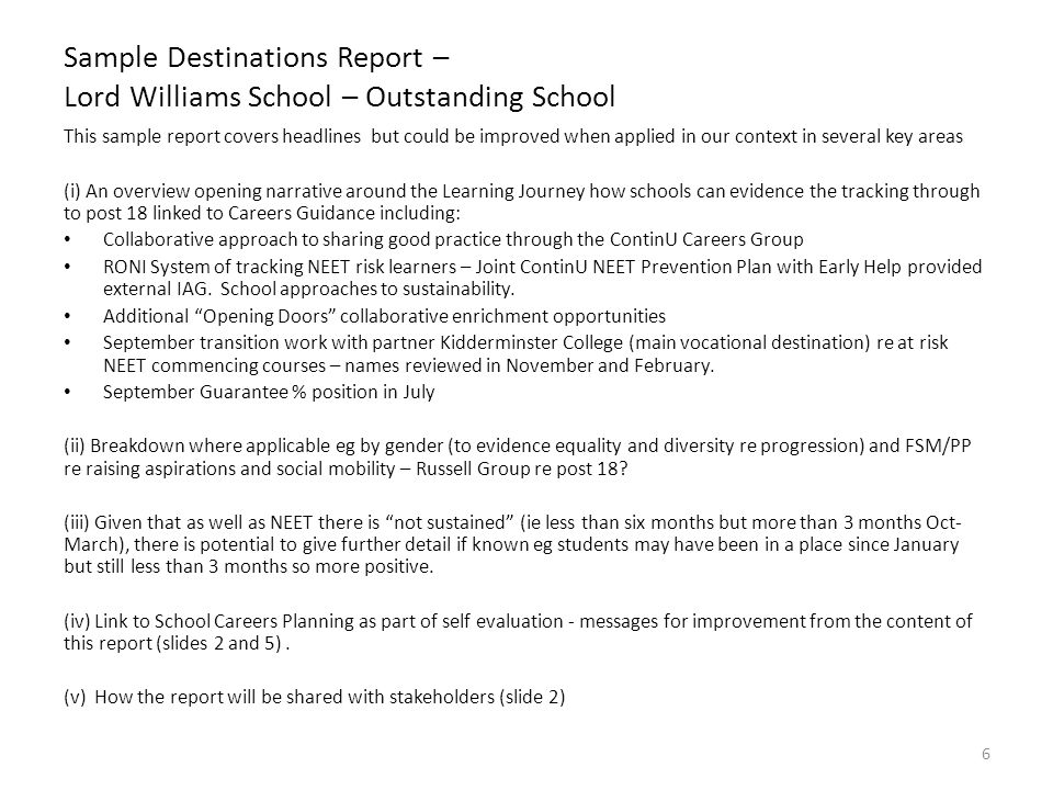 Sample Destinations Report – Lord Williams School – Outstanding School This sample report covers headlines but could be improved when applied in our context in several key areas (i) An overview opening narrative around the Learning Journey how schools can evidence the tracking through to post 18 linked to Careers Guidance including: Collaborative approach to sharing good practice through the ContinU Careers Group RONI System of tracking NEET risk learners – Joint ContinU NEET Prevention Plan with Early Help provided external IAG.