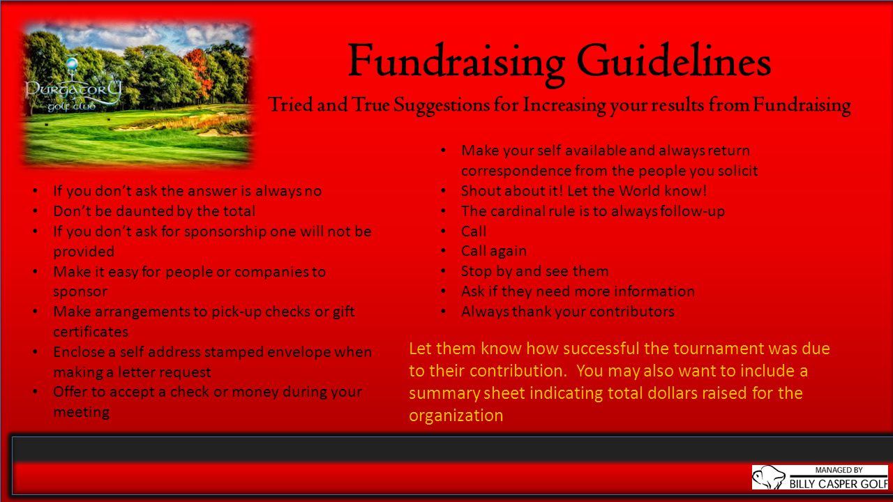 Fundraising Guidelines Tried and True Suggestions for Increasing your results from Fundraising If you don’t ask the answer is always no Don’t be daunted by the total If you don’t ask for sponsorship one will not be provided Make it easy for people or companies to sponsor Make arrangements to pick-up checks or gift certificates Enclose a self address stamped envelope when making a letter request Offer to accept a check or money during your meeting Let them know how successful the tournament was due to their contribution.