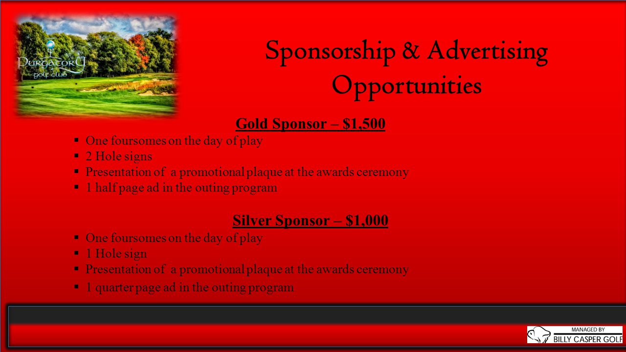 Sponsorship & Advertising Opportunities Gold Sponsor – $1,500  One foursomes on the day of play  2 Hole signs  Presentation of a promotional plaque at the awards ceremony  1 half page ad in the outing program Silver Sponsor – $1,000  One foursomes on the day of play  1 Hole sign  Presentation of a promotional plaque at the awards ceremony  1 quarter page ad in the outing program