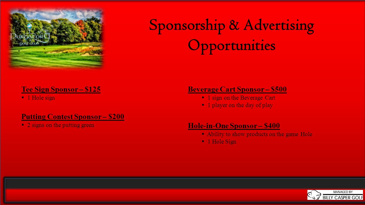 Sponsorship & Advertising Opportunities Tee Sign Sponsor – $125  1 Hole sign Putting Contest Sponsor – $200  2 signs on the putting green Beverage Cart Sponsor – $500  1 sign on the Beverage Cart  1 player on the day of play Hole-in-One Sponsor – $400  Ability to show products on the game Hole  1 Hole Sign